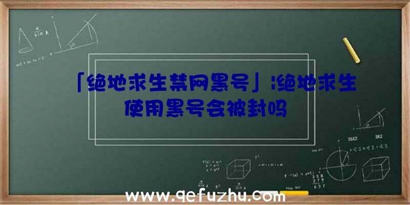 「绝地求生禁网黑号」|绝地求生使用黑号会被封吗